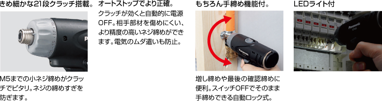 配有精美的21級(jí)離合器。 擰緊至M5的小螺釘非常適合離合器。 防止螺絲擰得過緊。 自動(dòng)停止更準(zhǔn)確。 離合器啟動(dòng)時(shí)，電源自動(dòng)關(guān)閉。 高度的螺釘擰緊不會(huì)輕易損壞配合件。 防止浪費(fèi)電力。 當(dāng)然具有手?jǐn)Q緊功能。 方便進(jìn)行額外的擰緊和終確認(rèn)擰緊。 自動(dòng)鎖定型，可以在關(guān)閉狀態(tài)下手動(dòng)擰緊。 帶LED燈